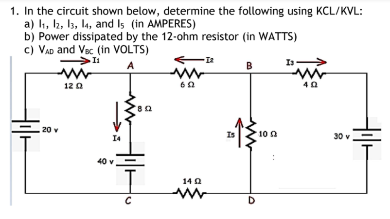 1. In the circuit shown below, determine the following using KCL/KVL:
a) I1, 2, 13, l4, and Is (in AMPERES)
b) Power dissipated by the 12-ohm resistor (in WATTS)
c) VAD and VBc (in VOLTS)
I2
I3 >
A
B
12 2
62
20 v
I4
Is
10 Ω
30 v
40 v
14 Ω
C
D
