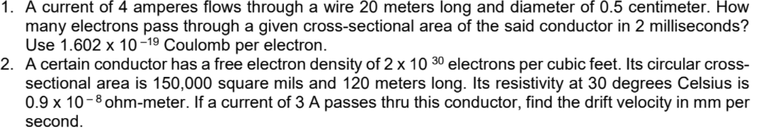 1. A current of 4 amperes flows through a wire 20 meters long and diameter of 0.5 centimeter. How
many electrons pass through a given cross-sectional area of the said conductor in 2 milliseconds?
Use 1.602 x 10-19 Coulomb per electron.
2. A certain conductor has a free electron density of 2 x 10 30 electrons per cubic feet. Its circular cross-
sectional area is 150,000 square mils and 120 meters long. Its resistivity at 30 degrees Celsius is
0.9 x 10-8 ohm-meter. If a current of 3 A passes thru this conductor, find the drift velocity in mm per
second.
