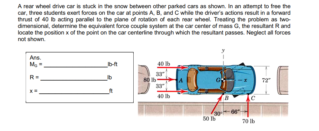 A rear wheel drive car is stuck in the snow between other parked cars as shown. In an attempt to free the
car, three students exert forces on the car at points A, B, and C while the driver's actions result in a forward
thrust of 40 lb acting parallel to the plane of rotation of each rear wheel. Treating the problem as two-
dimensional, determine the equivalent force couple system at the car center of mass G, the resultant R and
locate the position x of the point on the car centerline through which the resultant passes. Neglect all forces
not shown.
Ans.
M =
Ib-ft
40 lb
33"
80 lb
33"
R =
Ib
72"
X =
ft
40 lb
B
66"
30°
50 lb
70 lb

