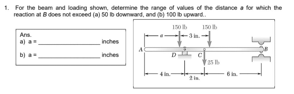 For the beam and loading shown, determine the range of values of the distance a for which the
reaction at B does not exceed (a) 50 lb downward, and (b) 100 lb upward..
1.
150 lb
150 lb
Ans.
3 in.
a) a =
inches
A
b) a =
inches
D
C
25 lb
4 in.
6 in.
2 in.
