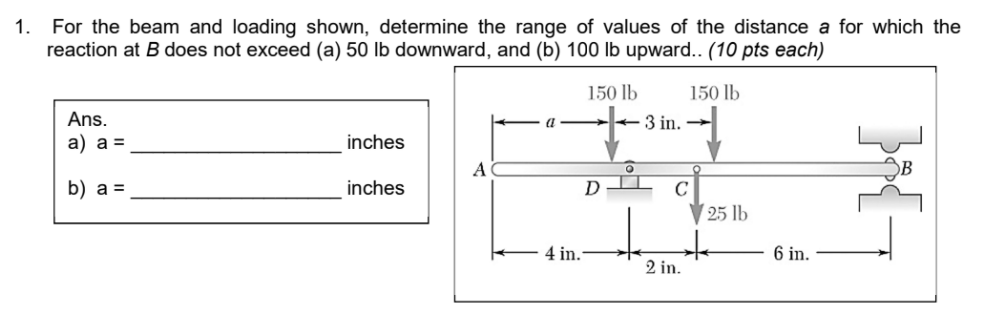 For the beam and loading shown, determine the range of values of the distance a for which the
reaction at B does not exceed (a) 50 lb downward, and (b) 100 lb upward.. (10 pts each)
1.
150 lb
150 lb
Ans.
3 in.
a) a =
inches
A
b) a =
inches
D
C
25 lb
4 in.
6 in.
2 in.
