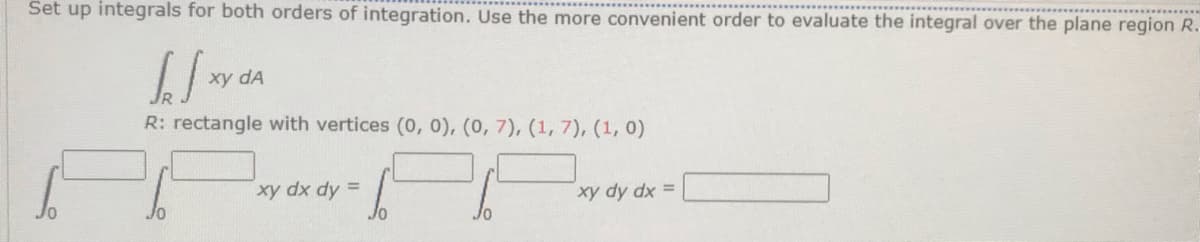 Set up integrals for both orders of integration. Use the more convenient order to evaluate the integral over the plane region R.
[Jxy da
R: rectangle with vertices (0, 0), (0, 7), (1, 7), (1, 0)
xy dx dy =
xy dy dx =
Jo
