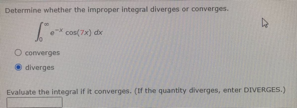 Determine whether the improper integral diverges or converges.
fºr
cos(7x) dx
converges
diverges
Evaluate the integral if it converges. (If the quantity diverges, enter DIVERGES.)
4