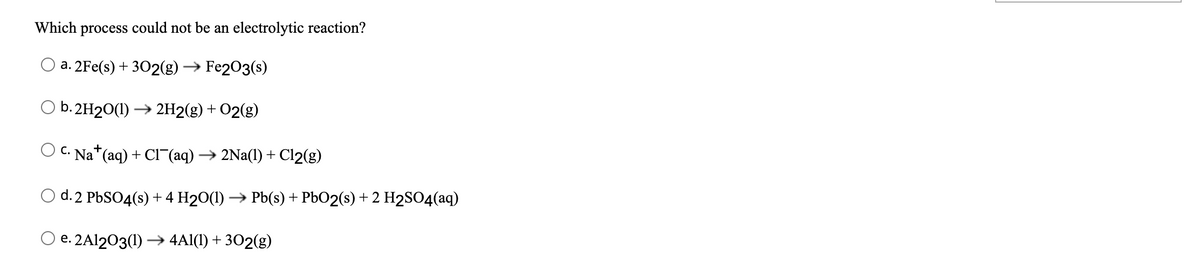 Which process could not be an electrolytic reaction?
а. 2Fe(s) + 302(g) > Fe203(s)
O b. 2H20(1) → 2H2(g) + O2(g)
C. Na*(aq) + Cl¯(aq) → 2Na(1) + Cl2(g)
d. 2 PBSO4(s) + 4 H20(1) → Pb(s) + PbO2(s) + 2 H2SO4(aq)
O e. 2A1203(1) –→ 4Al(1) + 302(g)
е.
