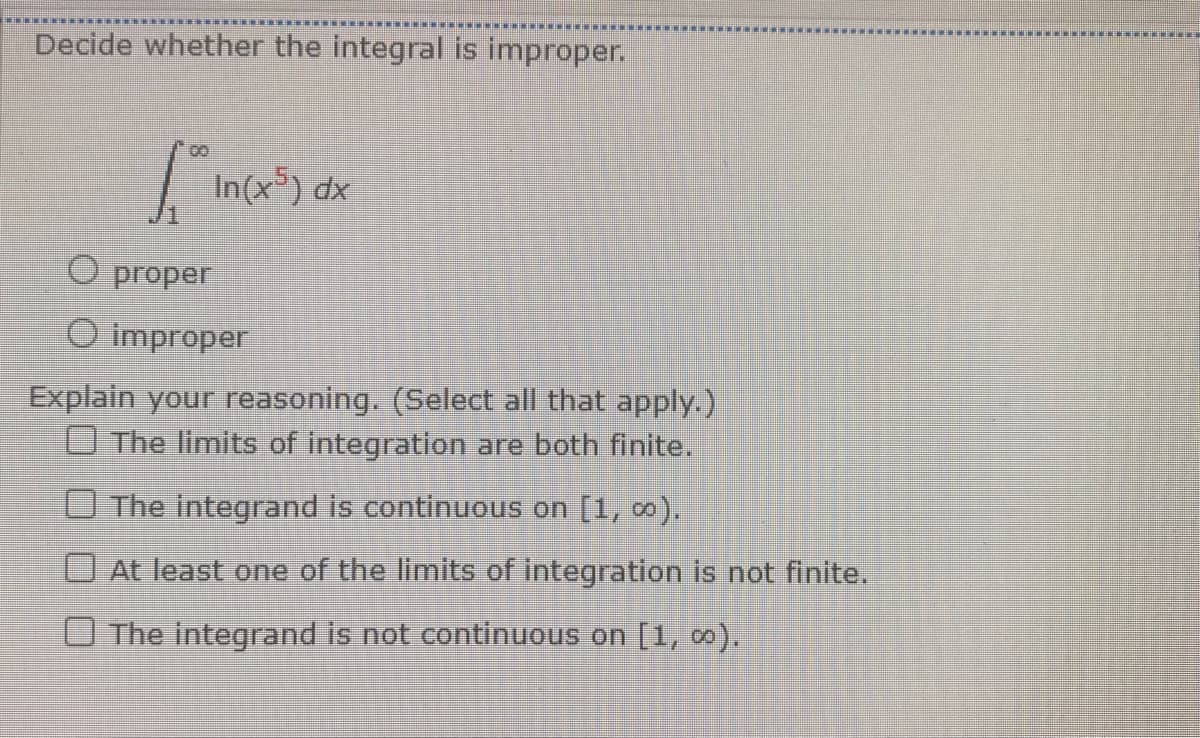 Decide whether the integral is improper.
1° In(x5) dx
O proper
O improper
Explain your reasoning. (Select all that apply.)
The limits of integration are both finite.
The integrand is continuous on [1, ∞).
At least one of the limits of integration is not finite.
The integrand is not continuous on [1, co).