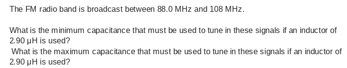 The FM radio band is broadcast between 88.0 MHz and 108 MHz.
What is the minimum capacitance that must be used to tune in these signals if an inductor of
2.90 µH is used?
What is the maximum capacitance that must be used to tune in these signals if an inductor of
2.90 µH is used?
