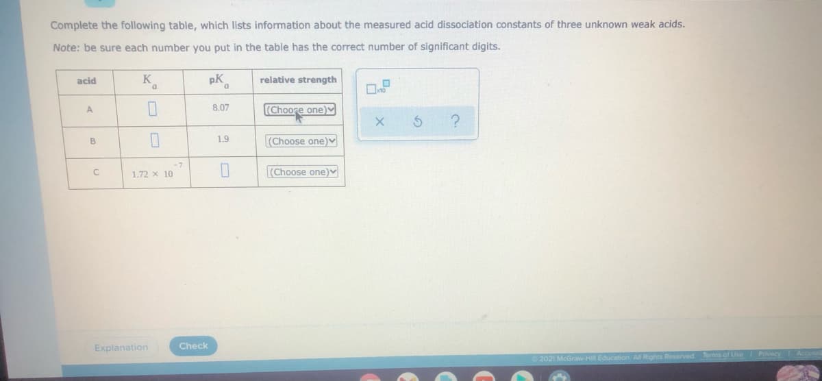 Complete the following table, which lists information about the measured acid dissociation constants of three unknown weak acids.
Note: be sure each number you put in the table has the correct number of significant digits.
acid
K
pK
relative strength
8.07
(Choore one)V
A
B
1.9
(Choose one)v
-7
1.72 x 10
(Choose one)v
Explanation
Check
2021 McGraw-HilE
Terms of Use Privacy Accesal
Rights Reserved
