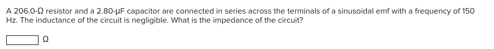 A 206.0-2 resistor and a 2.80-µF capacitor are connected in series across the terminals of a sinusoidal emf with a frequency of 150
Hz. The inductance of the circuit is negligible. What is the impedance of the circuit?
Ω
