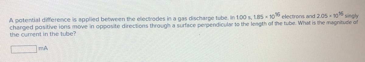 A potential difference is applied between the electrodes in a gas discharge tube. In 1.00 s, 1.85 x 1016 electrons and 2.05 x 1016
charged positive ions move in opposite directions through a surface perpendicular to the length of the tube. What is the magnitude of
the current in the tube?
singly
mA
