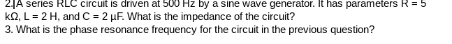 2.JA series RLC circuit is driven at 500 Hz by a sine wave generator. It has parameters R = 5
kQ, L= 2 H, and C = 2 µF. What is the impedance of the circuit?
3. What is the phase resonance frequency for the circuit in the previous question?

