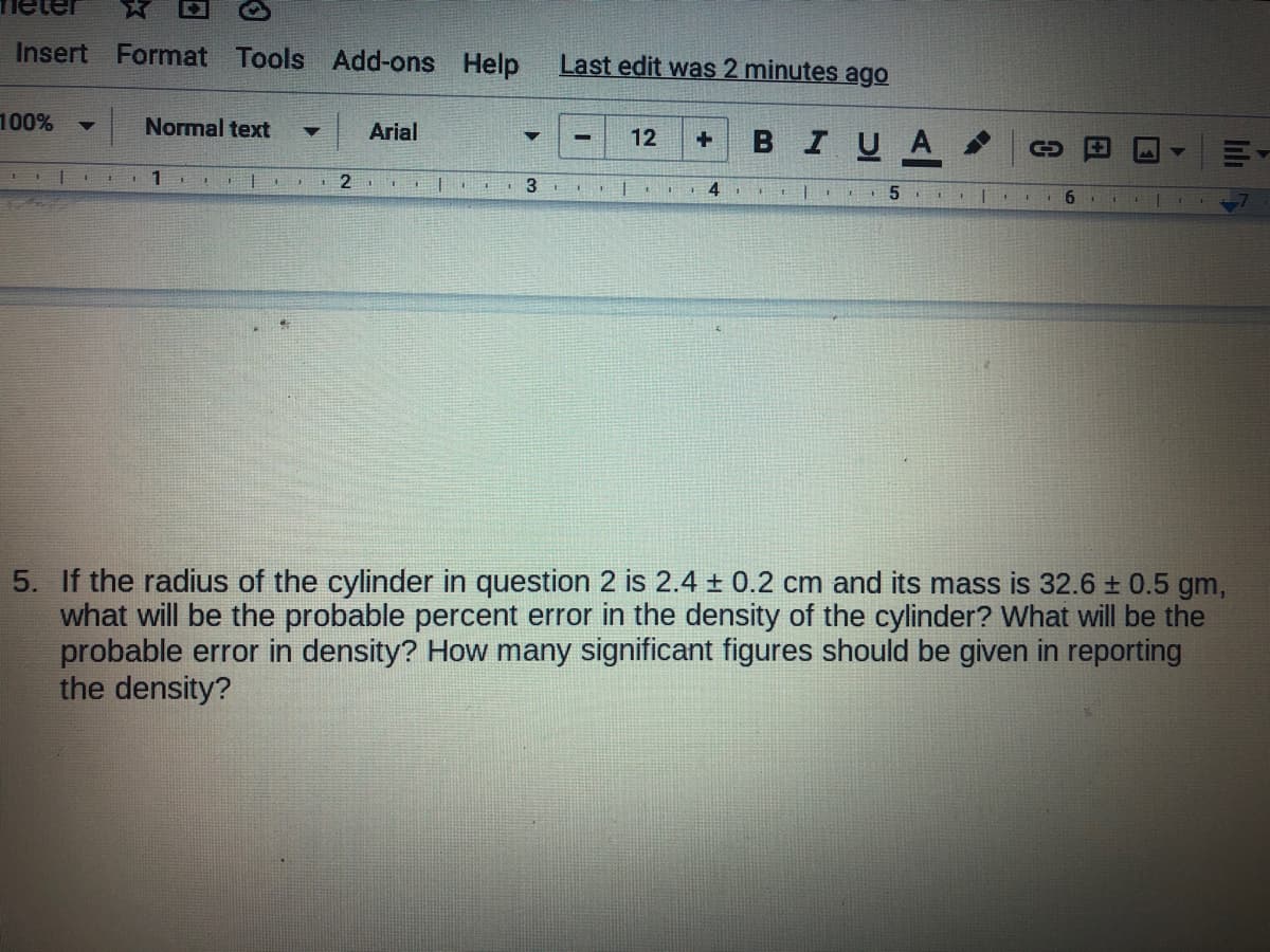 Insert Format Tools Add-ons Help
Last edit was 2 minutes ago
100%
Normal text
Arial
BIUA
12
1
1 2
1 4
5. If the radius of the cylinder in question 2 is 2.4 ± 0.2 cm and its mass is 32.6 ± 0.5 gm,
what will be the probable percent error in the density of the cylinder? What will be the
probable error in density? How many significant figures should be given in reporting
the density?
