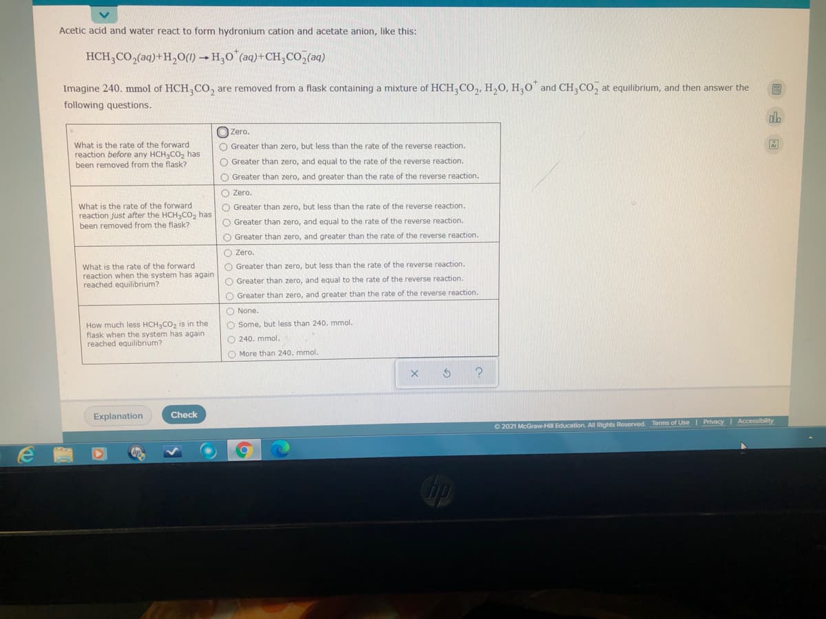 Acetic acid and water react to form hydronium cation and acetate anion, like this:
HCH,CO,(aq)+H,O() → H,0"(aq)+CH,CO,(aq)
Imagine 240. mmol of HCH,CO, are removed from a flask containing a mixture of HCH,CO,, H,O, H,0¯ and CH,CO, at equilibrium, and then answer the
following questions.
O Zero.
What is the rate of the forward
reaction before any HCH,CO, has
been removed from the flask?
O Greater than zero, but less than the rate of the reverse reaction.
O Greater than zero, and equal to the rate of the reverse reaction.
O Greater than zero, and greater than the rate of the reverse reaction.
O Zero.
What is the rate of the forward
reaction just after the HCH-Co, has
been removed from the flask?
O Greater than zero, but less than the rate of the reverse reaction.
O Greater than zero, and equal to the rate of the reverse reaction.
O Greater than zero, and greater than the rate of the reverse reaction.
O Zero.
What is the rate of the forward
reaction when the system has again
reached equilibrium?
O Greater than zero, but less than the rate of the reverse reaction.
O Greater than zero, and equal to the rate of the reverse reaction.
O Greater than zero, and greater than the rate of the reverse reaction.
O None.
How much less HCH CO, is in the
flask when the system has again
reached equilibrium?
O Some, but less than 240. mmol.
O 240. mmol.
O More than 240. mmol.
Explanation
Check
O 2021 McGraw-Hill Education. All Rights Reserved. Terms of Use | Privacy | Accessibility
