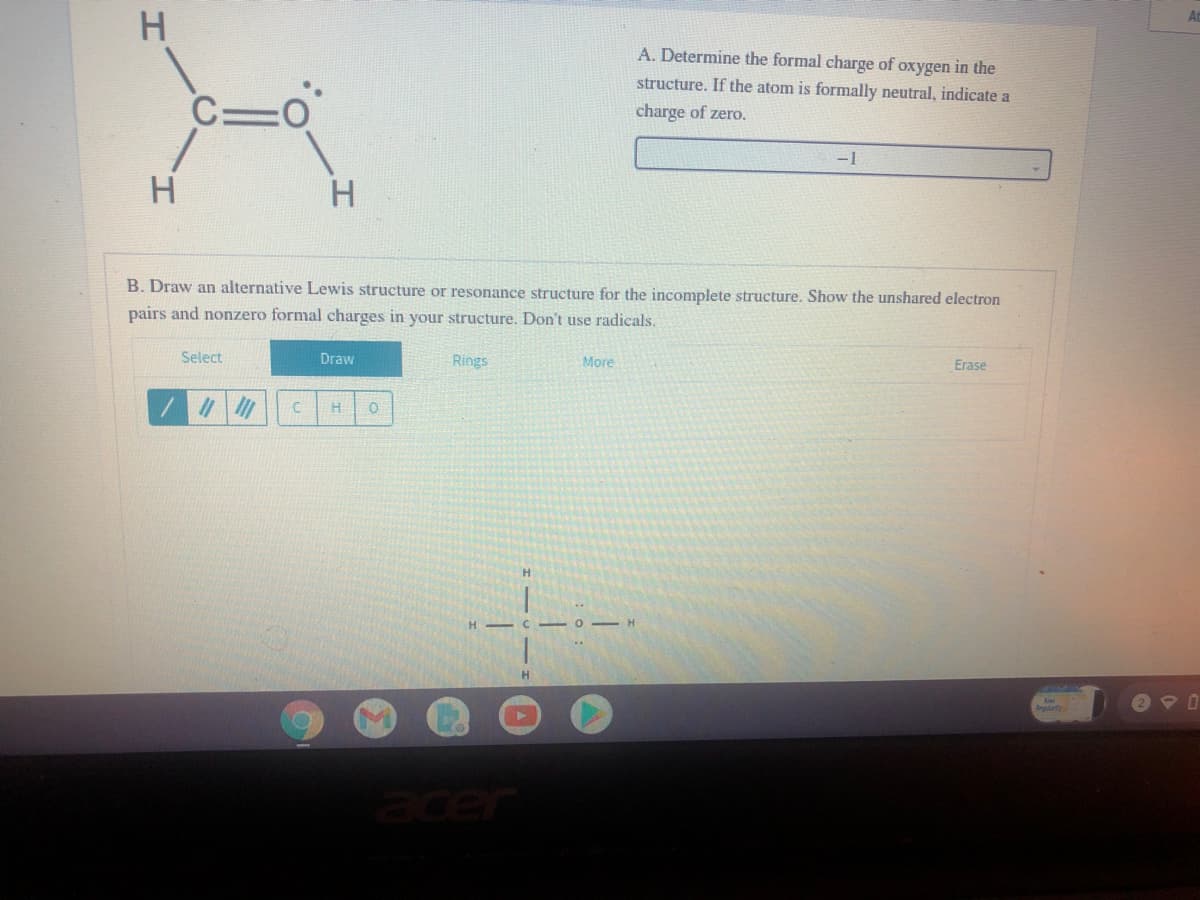 H.
A. Determine the formal charge of oxygen in the
structure. If the atom is formally neutral, indicate a
C=0
charge of zero.
-1
H.
B. Draw an alternative Lewis structure or resonance structure for the incomplete structure. Show the unshared electron
pairs and nonzero formal charges in your structure. Don't use radicals.
Select
Draw
Rings
More
Erase
Brguarty
acer
H.
