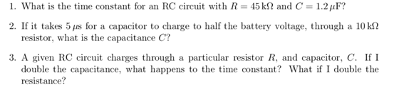 1. What is the time constant for an RC circuit with R= 45 kN and C = 1.2 µF?
2. If it takes 5 us for a capacitor to charge to half the battery voltage, through a 10 k?
resistor, what is the capacitance C?
3. A given RC circuit charges through a particular resistor R, and capacitor, C. If I
double the capacitance, what happens to the time constant? What if I double the
resistance?
