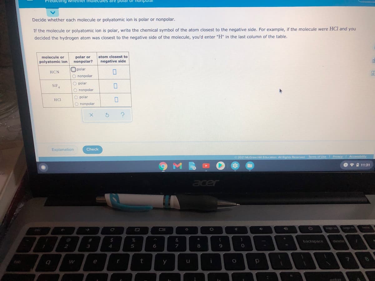 Predicting whether molecules are polar or onpo
Decide whether each molecule or polyatomic ion is polar or nonpolar.
If the molecule or polyatomic ion is polar, write the chemical symbol of the atom closest to the negative side. For example, if the molecule were HCl and you
decided the hydrogen atom was closest to the negative side of the molecule, vou'd enter "H" in the last column of the table.
atom closest to
polar or
nonpolar?
molecule or
polyatomic ion
negative side
O polar
HCN
O nonpolar
O polar
SIF,
nonpolar
polar
HCL
O nonpolar
Explanation
Check
© 2021 McGraw-Hill Education. All Rights Reserved. Terms of Use Privacy
Accessibility
Ov I 11:31
acer
ied ned
pag din
heme
page up
esc
2$
%
&
%23
*
backspace
delete
3
5
7
8
9
tab
e
y
u
Potes
