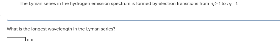 The Lyman series in the hydrogen emission spectrum is formed by electron transitions from n;>1 to nf= 1.
What is the longest wavelength in the Lyman series?
Inm
