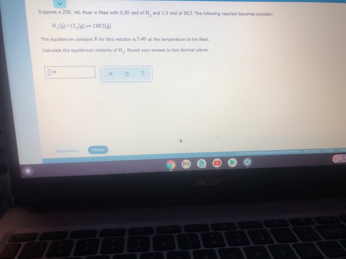 Suppose a 250. mL flask is filled with 0.30 mol of H, and 1.3 mol of HCI. The following reaction becomes possible:
H, (2) + Cl, (8) -
2HCI(g)
The equilibrium constant K for this reaction is 5.49 at the temperature of the flask.
Calculate the equilibrium molarity of H,. Round your answer to two decimal places.
IM
Check
Explanation
2021 McGraw-Hill Education. All Rights Reserved.
acer
