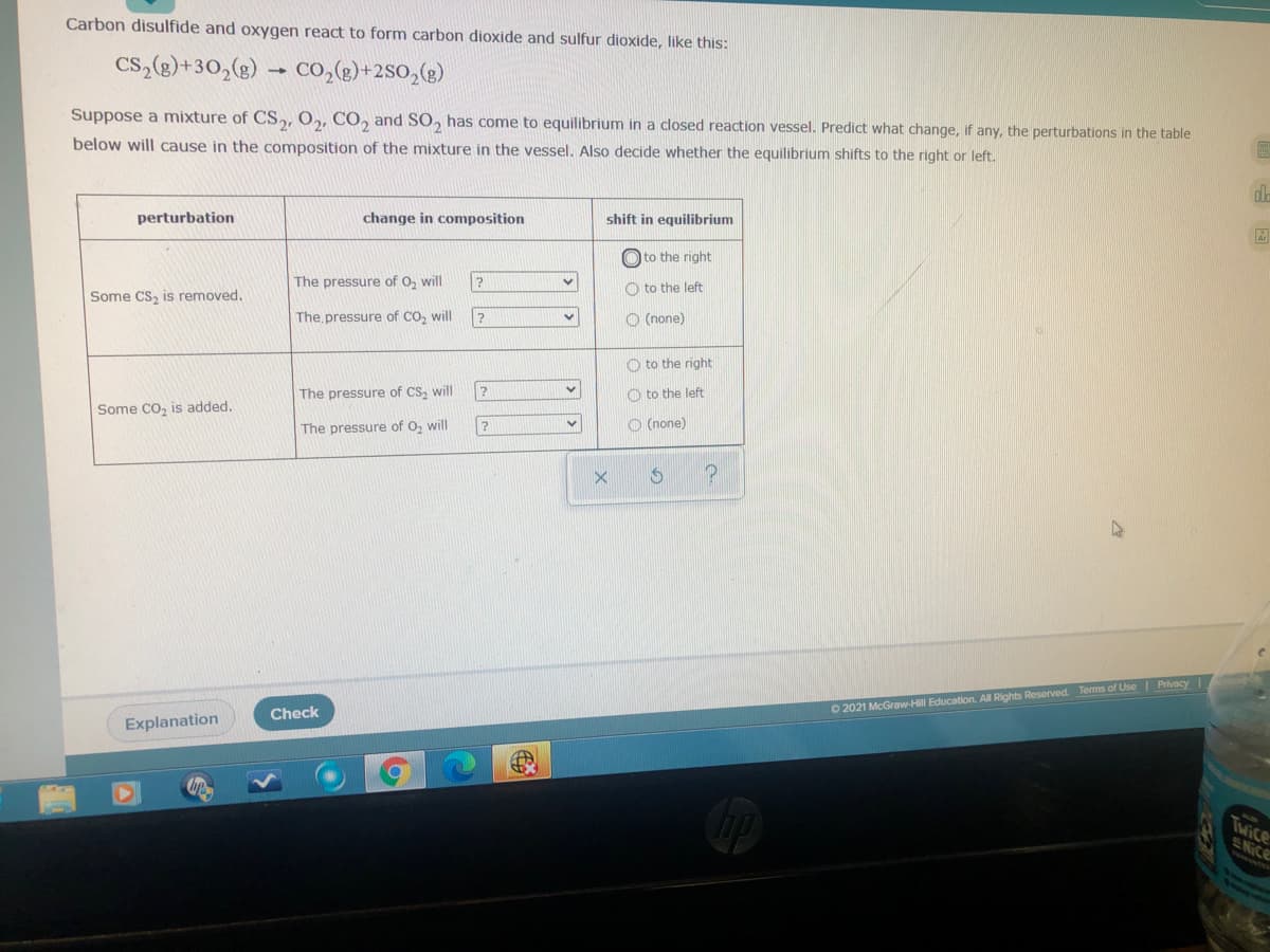 Carbon disulfide and oxygen react to form carbon dioxide and sulfur dioxide, like this:
CS,(g)+30,(g)
Co,(2)+2SO,(g)
Suppose a mixture of CS,, O,, CO, and SO, has come to equilibrium in a closed reaction vessel. Predict what change, if any, the perturbations in the table
below will cause in the composition of the mixture in the vessel. Also decide whether the equilibrium shifts to the right or left.
perturbation
change in composition
shift in equilibrium
O to the right
The pressure of O, will
to the left
Some CS, is removed.
The pressure of CO, will
O (none)
O to the right
The pressure of CS, will
O to the left
Some CO, is added.
The pressure of O, will
O (none)
O 2021 McGraw-Hill Education. All Rights Reserved. Terms of Use| Privacy I
Check
Explanation
Twice
ENICE
