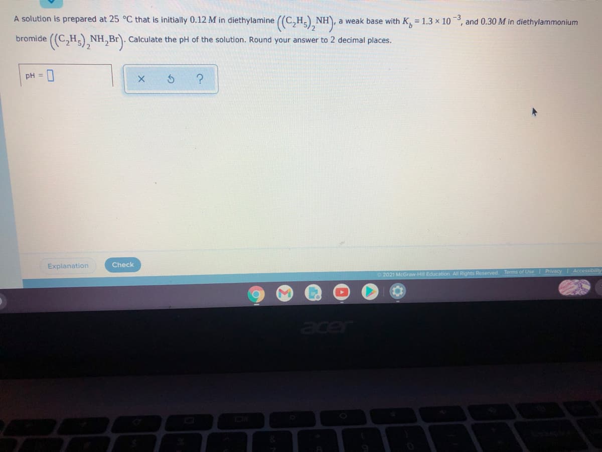 A solution is prepared at 25 °C that is initially 0.12 M in diethylamine ((C,H) NH), a
a weak base with K, = 1.3 x 10, and 0.30 M in diethylammonium
bromide
NH
Calculate the pH of the solution. Round your answer to 2 decimal places.
pH =
Explanation
Check
O 2021 McGraw-Hill Education. All Rights Reserved.
Terms of Use Privacy Accessibility
acer
DI
