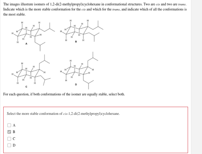 The images illustrate isomers of 1,2-di(2-methylpropyl)cyclohexane in conformational structures. Two are cis and two are trans.
Indicate which is the more stable conformation for the cis and which for the trans, and indicate which of all the conformations is
the most stable.
H
H.
For each question, if both conformations of the isomer are equally stable, select both.
Select the more stable conformation of cis-1,2-di(2-methylpropyl)cyclohexane.
A
В
