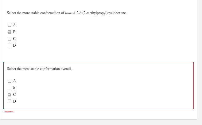 Select the more stable conformation of trans-1,2-di(2-methylpropyl)cyclohexane.
B
Select the most stable conformation overall.
В
Incorrect
