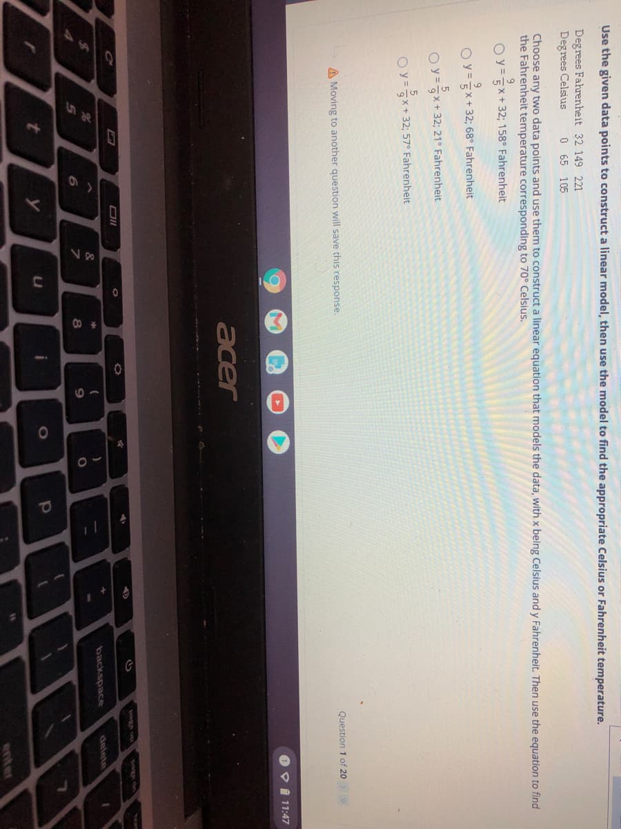 Use the given data points to construct a linear model, then use the model to find the appropriate Celsius or Fahrenheit temperature.
Degrees Fahrenheit 32 149 221
Degrees Celsius
0 65 105
Choose any two data points and use them to construct a linear equation that models the data, with x being Celsius and y Fahrenheit. Then use the equation to find
the Fahrenheit temperature corresponding to 70° Celsius.
O y=X+ 32; 158° Fahrenheit
O y=EX+32; 68° Fahrenheit
O y=x+ 32; 21° Fahrenheit
O y=x+ 32; 57° Fahrenheit
A Moving to another question will save this response.
Question 1 of 20 >
O DI 11:47
acer
page up
page dn
&
backspace
delete
9.
enter
