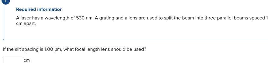 Required information
A laser has a wavelength of 530 nm. A grating and a lens are used to split the beam into three parallel beams spaced 1
cm apart.
If the slit spacing is 1.00 µm, what focal length lens should be used?
cm
