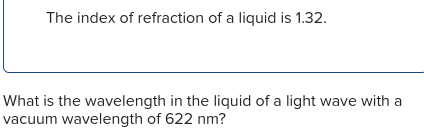 The index of refraction of a liquid is 1.32.
What is the wavelength in the liquid of a light wave with a
vacuum wavelength of 622 nm?
