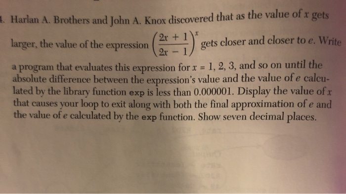 1. Harlan A. Brothers and John A. Knox discovered that as the value of x gets
2r + 1*
larger, the value of the expression
gets closer and closer to e. Write
2r - 1
that evaluates this expression forx = 1, 2, 3, and so on until the
a program
absolute difference between the expression's value and the value of e calcu-
lated by the library function exp is less than 0.000001. Display the value of r
that causes your loop to exit along with both the final approximation of e and
the value of e calculated by the exp function. Show seven decimal places.
%3D
