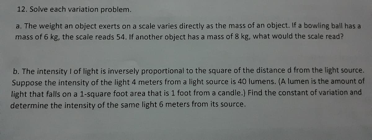 12. Solve each variation problem.
a. The weight an object exerts on a scale varies directly as the mass of an object. If a bowling ball has a
mass of 6 kg, the scale reads 54. If another object has a mass of 8 kg, what would the scale read?
b. The intensity I of light is inversely proportional to the square of the distance d from the light source.
Suppose the intensity of the light 4 meters from a light source is 40 lumens. (A lumen is the amount of
light that falls on a 1-square foot area that is 1 foot from a candle.) Find the constant of variation and
determine the intensity of the same light 6 meters from its source.
