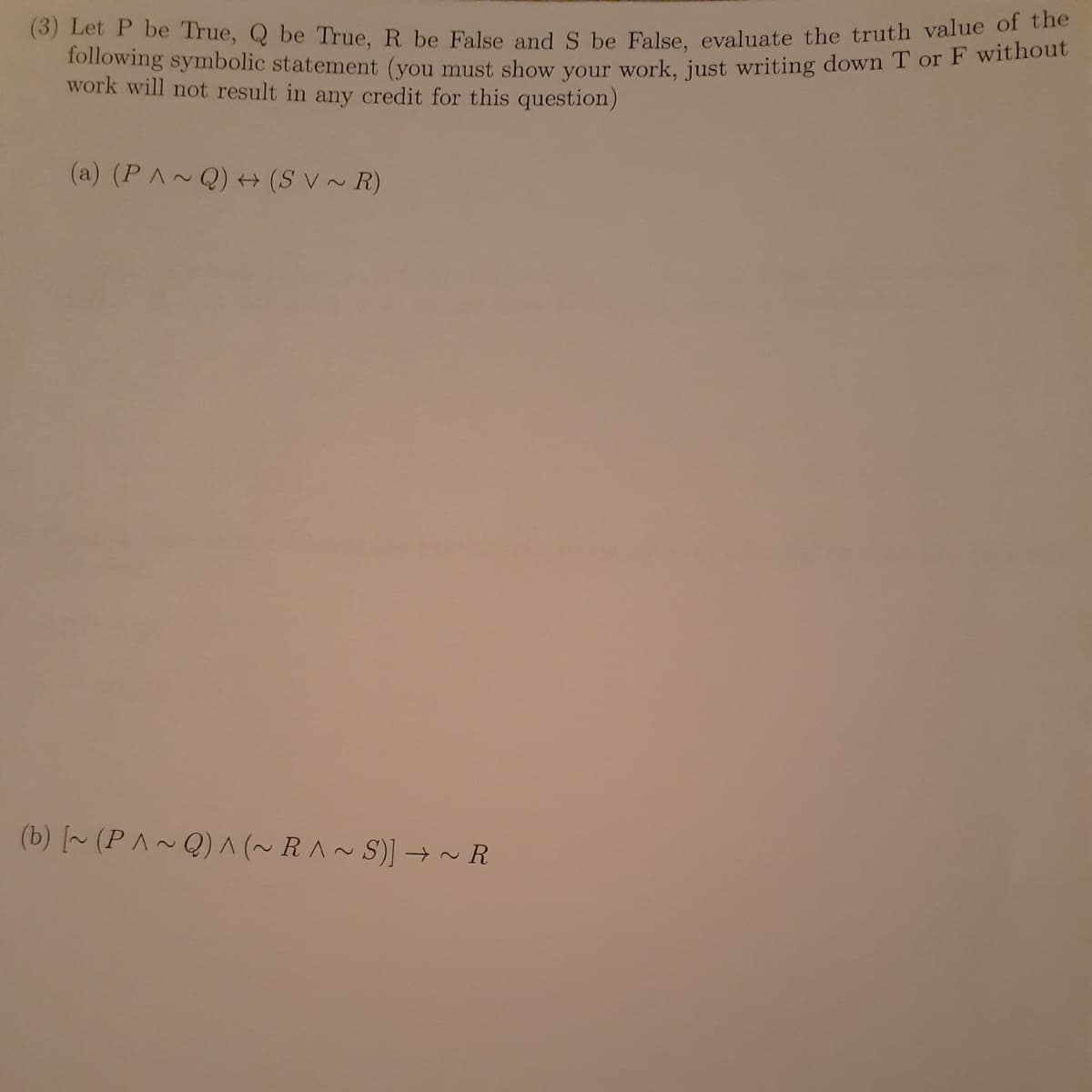 (3) Let P be True, Q be True, R be False and S be False, evaluate the truth value of the
following symbolic statement (you must show your work, just writing down T or F without
work will not result in any credit for this question)
(a) (P^~Q) + (SV~R)
(b) [~ (P^~Q) ^ (~RA~S)] →~R