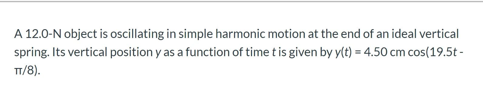 A 12.0-N object is oscillating in simple harmonic motion at the end of an ideal vertical
spring. Its vertical position y as a function of time t is given by y(t) = 4.50 cm cos(19.5t -
%|
TT/8).
