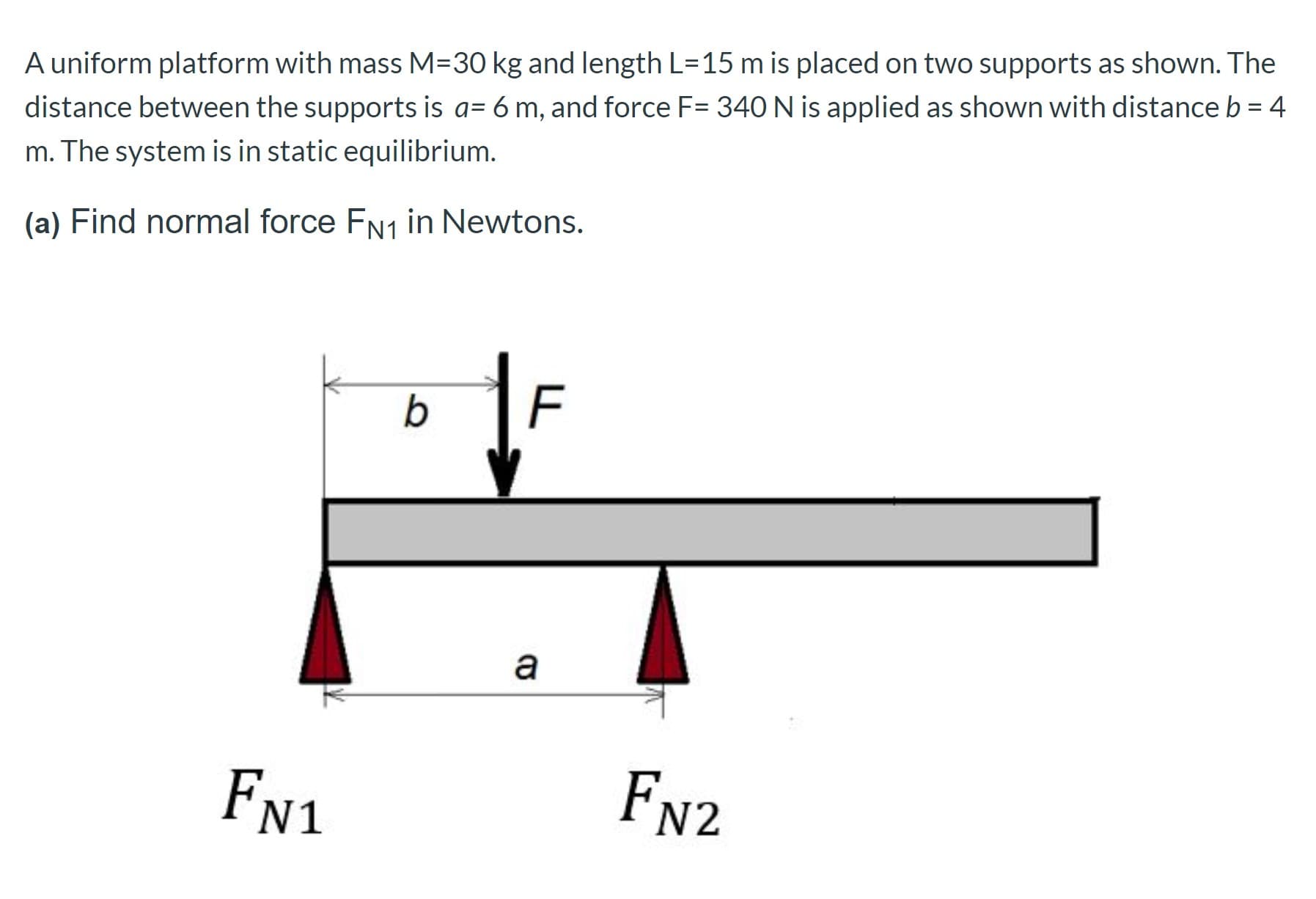 A uniform platform with mass M=30 kg and length L=15 m is placed on two supports as shown. The
distance between the supports is a= 6 m, and force F= 340 N is applied as shown with distance b = 4
m. The system is in static equilibrium.
(a) Find normal force FN1 in Newtons.
FN1
FN2
