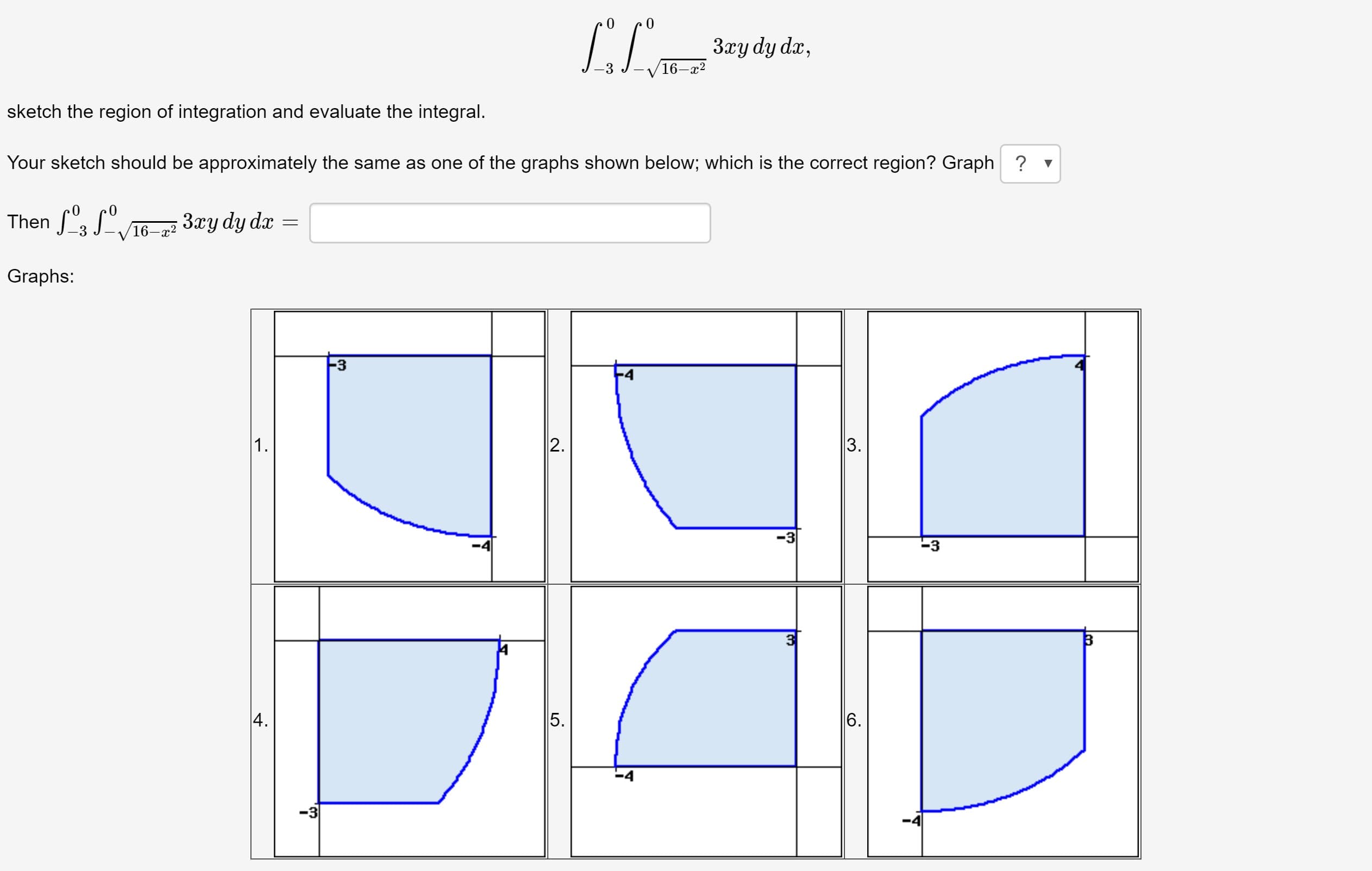 3xy dy dx,
16—г2
sketch the region of integration and evaluate the integral.
Your sketch should be approximately the same as one of the graphs shown below; which is the correct region? Graph ? v
Then f, S°.
V16-a2 3xy dy dx
Graphs:
-3
1.
2.
-3
-4
-3
5.
-3
3.
6.
4.
