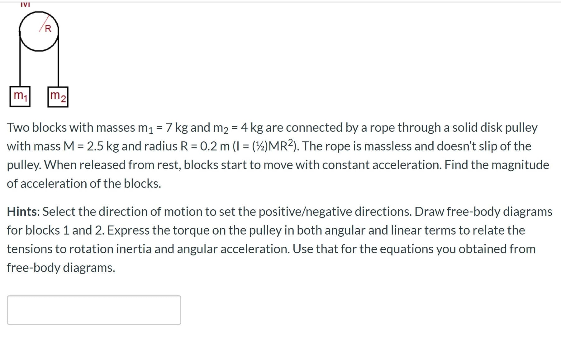 IVI
m1
m2
Two blocks with masses m1 =7 kg and m2 = 4 kg are connected by a rope through a solid disk pulley
with mass M = 2.5 kg and radius R = 0.2 m (I = (½)MR?). The rope is massless and doesn't slip of the
%3D
pulley. When released from rest, blocks start to move with constant acceleration. Find the magnitude
of acceleration of the blocks.
Hints: Select the direction of motion to set the positive/negative directions. Draw free-body diagrams
for blocks 1 and 2. Express the torque on the pulley in both angular and linear terms to relate the
tensions to rotation inertia and angular acceleration. Use that for the equations you obtained from
free-body diagrams.
