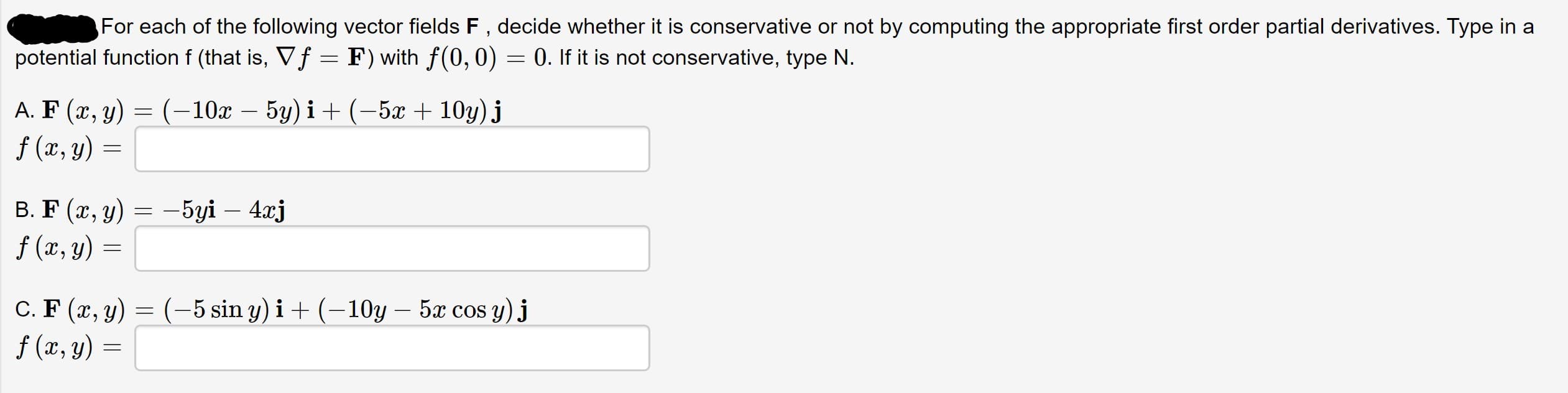 For each of the following vector fields F , decide whether it is conservative or not by computing the appropriate first order partial derivatives. Type in a
potential function f (that is, Vf = F) with f(0, 0) = 0. If it is not conservative, type N.
А. F (х, у) — (-10х — 5у) і + (-5х + 10y) j
f (x, y) =
В. F (х, у) — -5yi — 4аj
f (x, y) =
С. F (г, у) — (-5 sin y) i + (—10у — 5ӕ cos y) j
f (x, y) =
