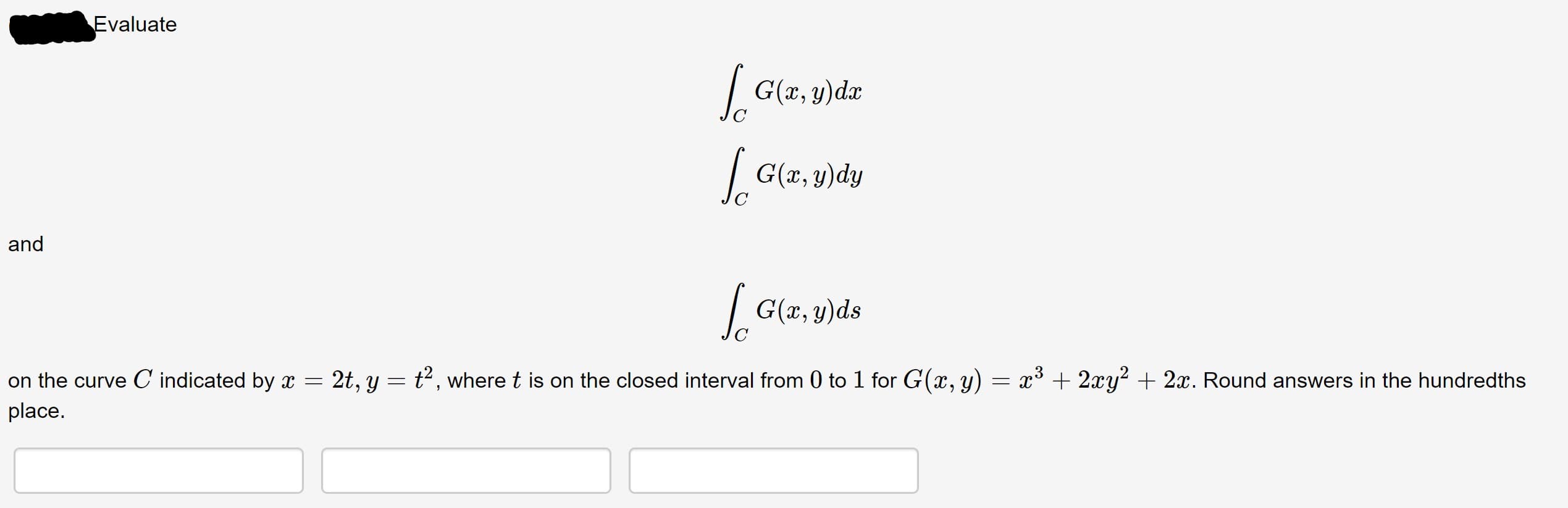 Evaluate
| G(x, y)dx
| G(x, y)dy
and
| G(x, y)ds
2t, y = t2, where t is on the closed interval from 0 to 1 for G(x, y) = x³ + 2xy? + 2x. Round answers in the hundredths
on the curve C indicated by x =
place.
