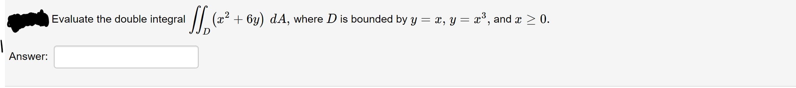 Evaluate the double integral
(x2 + 6y) dA, where D is bounded by y = x, y = x³, and x > 0.
Answer:
