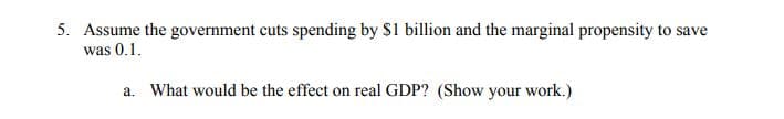 5. Assume the government cuts spending by $1 billion and the marginal propensity to save
was 0.1.
a. What would be the effect on real GDP? (Show your work.)
