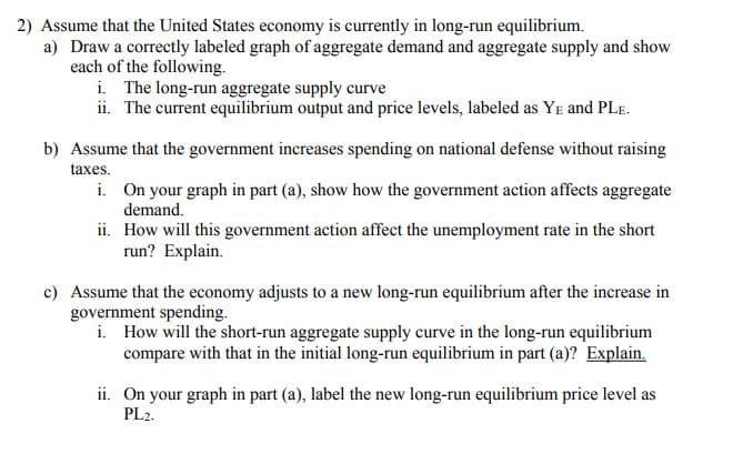 2) Assume that the United States economy is currently in long-run equilibrium.
a) Draw a correctly labeled graph of aggregate demand and aggregate supply and show
each of the following.
i. The long-run aggregate supply curve
ii. The current equilibrium output and price levels, labeled as YE and PLE.
b) Assume that the government increases spending on national defense without raising
taxes.
i. On your graph in part (a), show how the government action affects aggregate
demand.
ii. How will this government action affect the unemployment rate in the short
run? Explain.
c) Assume that the economy adjusts to a new long-run equilibrium after the increase in
government spending.
i. How will the short-run aggregate supply curve in the long-run equilibrium
compare with that in the initial long-run equilibrium in part (a)? Explain.
ii. On your graph in part (a), label the new long-run equilibrium price level as
PL2.
