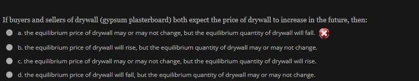If buyers and sellers of drywall (gypsum plasterboard) both expect the price of drywall to increase in the future, then:
a. the equilibrium price of drywall may or may not change, but the equilibrium quantity of drywall will fall.
b. the equilibrium price of drywall will rise, but the equilibrium quantity of drywall may or may not change.
c. the equilibrium price of drywall may or may not change, but the equilibrium quantity of drywall will rise.
d. the equilibrium price of drywall will fall, but the equilibrium quantity of drywall may or may not change.
