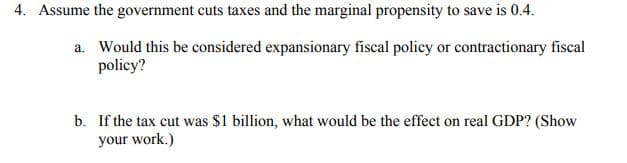 4. Assume the government cuts taxes and the marginal propensity to save is 0.4.
a. Would this be considered expansionary fiscal policy or contractionary fiscal
policy?
b. If the tax cut was $1 billion, what would be the effect on real GDP? (Show
your work.)
