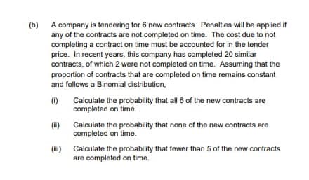 (b)
A company is tendering for 6 new contracts. Penalties will be applied if
any of the contracts are not completed on time. The cost due to not
completing a contract on time must be accounted for in the tender
price. In recent years, this company has completed 20 similar
contracts, of which 2 were not completed on time. Assuming that the
proportion of contracts that are completed on time remains constant
and follows a Binomial distribution,
(1)
Calculate the probability that all 6 of the new contracts are
completed on time.
(i) Calculate the probability that none of the new contracts are
completed on time.
(i)
Calculate the probability that fewer than 5 of the new contracts
are completed on time.
