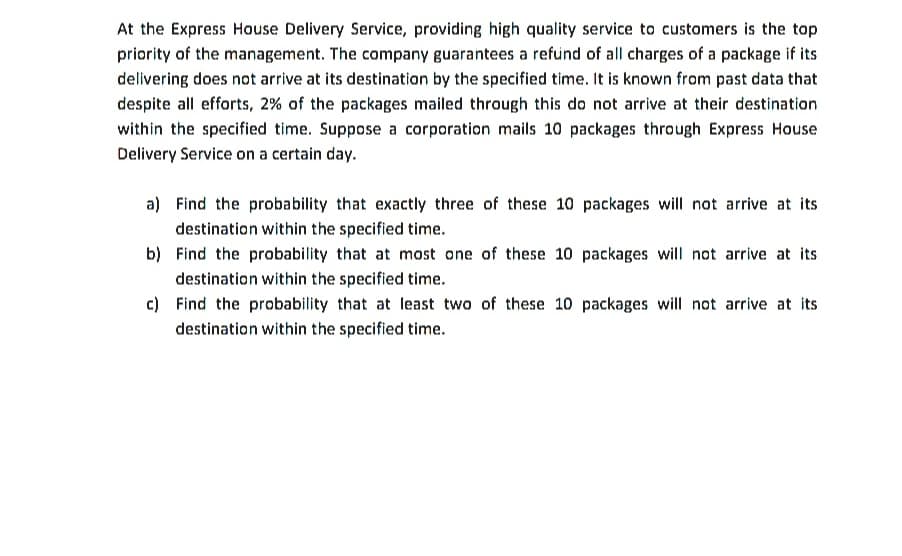 At the Express House Delivery Service, providing high quality service to customers is the top
priority of the management. The company guarantees a refund of all charges of a package if its
delivering does not arrive at its destination by the specified time. It is known from past data that
despite all efforts, 2% of the packages mailed through this do not arrive at their destination
within the specified time. Suppose a corporation mails 10 packages through Express House
Delivery Service on a certain day.
a) Find the probability that exactly three of these 10 packages will not arrive at its
destination within the specified time.
b) Find the probability that at most one of these 10 packages will not arrive at its
destination within the specified time.
c) Find the probability that at least two of these 10 packages will not arrive at its
destination within the specified time.
