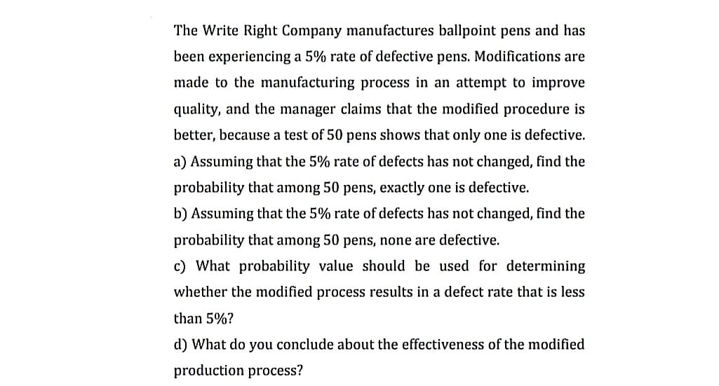 The Write Right Company manufactures ballpoint pens and has
been experiencing a 5% rate of defective pens. Modifications are
made to the manufacturing process in an attempt to improve
quality, and the manager claims that the modified procedure is
better, because a test of 50 pens shows that only one is defective.
a) Assuming that the 5% rate of defects has not changed, find the
probability that among 50 pens, exactly one is defective.
b) Assuming that the 5% rate of defects has not changed, find the
probability that among 50 pens, none are defective.
c) What probability value should be used for determining
whether the modified process results in a defect rate that is less
than 5%?
d) What do you conclude about the effectiveness of the modified
production process?
