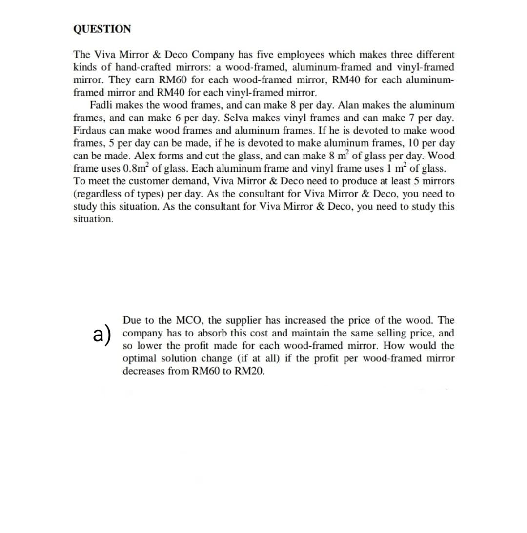QUESTION
The Viva Mirror & Deco Company has five employees which makes three different
kinds of hand-crafted mirrors: a wood-framed, aluminum-framed and vinyl-framed
mirror. They earn RM60 for each wood-framed mirror, RM40 for each aluminum-
framed mirror and RM40 for each vinyl-framed mirror.
Fadli makes the wood frames, and can make 8 per day. Alan makes the aluminum
frames, and can make 6 per day. Selva makes vinyl frames and can make 7 per day.
Firdaus can make wood frames and aluminum frames. If he is devoted to make wood
frames, 5 per day can be made, if he is devoted to make aluminum frames, 10 per day
can be made. Alex forms and cut the glass, and can make 8 m of glass per day. Wood
frame uses 0.8m of glass. Each aluminum frame and vinyl frame uses 1 m of glass.
To meet the customer demand, Viva Mirror & Deco need to produce at least 5 mirrors
(regardless of types) per day. As the consultant for Viva Mirror & Deco, you need to
study this situation. As the consultant for Viva Mirror & Deco, you need to study this
situation.
Due to the MCO, the supplier has increased the price of the wood. The
company has to absorb this cost and maintain the same selling price, and
so lower the profit made for each wood-framed mirror. How would the
optimal solution change (if at all) if the profit per wood-framed mirror
decreases from RM60 to RM20.
a)
