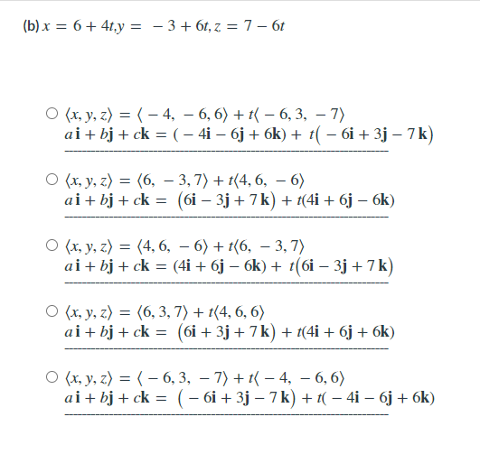 (b) x = 6 + 4t,y = - 3+ 6t, z = 7 – 6t
O (x, y, z) = ( – 4, – 6, 6) + t( – 6, 3, – 7)
ai+ bj + ck = ( – 4i – 6j + 6k) + t( – 6i + 3j – 7k)
O (x, y, z) = (6, – 3, 7) + t(4, 6, – 6)
ai + bj + ck = (6i – 3j + 7k) + t(4i + 6j – 6k)
О (х, у, г) 3 (4, 6, — 6) + (6, — 3, 7)
ai + bj + ck = (4i + 6j – 6k) + t(6i – 3j +7k)
О (х, у, г) —D (6, 3, 7) + (4, 6, 6)
ai + bj + ck = (6i + 3j + 7k) + t(4i + 6j + 6k)
O (x, y, z) = ( – 6, 3, – 7) + t( – 4, – 6, 6)
ai + bj + ck = (– 6i + 3j – 7 k) + 1( – 4i – 6j + 6k)
