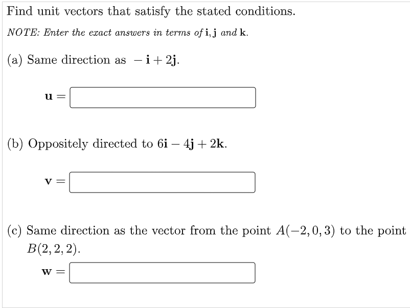 Find unit vectors that satisfy the stated conditions.
NOTE: Enter the exact answers in terms of i,j and k.
(a) Same direction as - i+ 2j.
u
(b) Oppositely directed to 6i – 4j + 2k.
-
V =
(c) Same direction as the vector from the point A(-2,0,3) to the point
В (2, 2, 2).
w =
