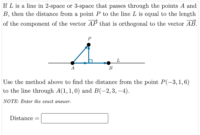 If L is a line in 2-space or 3-space that passes through the points A and
B, then the distance from a point P to the line L is equal to the length
of the component of the vector AP that is orthogonal to the vector AB.
P
L
A
B
Use the method above to find the distance from the point P(-3, 1,6)
to the line through A(1, 1,0) and B(-2,3, –4).
NOTE: Enter the exact answer.
Distance
