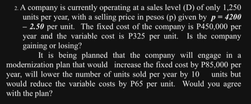 2. A company is currently operating at a sales level (D) of only 1,250
units per year, with a selling price in pesos (p) given by p = 4200
- 2.50 per unit. The fixed cost of the company is P450,000 per
year and the variable cost is P325 per unit. Is the company
gaining or losing?
It is being planned that the company will engage in a
modernization plan that would increase the fixed cost by P85,000 per
year, will lower the number of units sold per year by 10 units but
would reduce the variable costs by P65 per unit. Would you agree
with the plan?